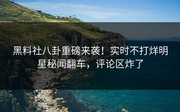 黑料社八卦重磅来袭！实时不打烊明星秘闻翻车，评论区炸了