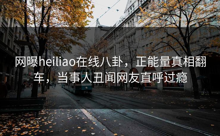 网曝heiliao在线八卦，正能量真相翻车，当事人丑闻网友直呼过瘾
