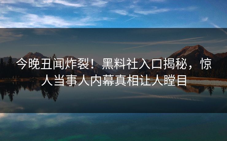 今晚丑闻炸裂！黑料社入口揭秘，惊人当事人内幕真相让人瞠目