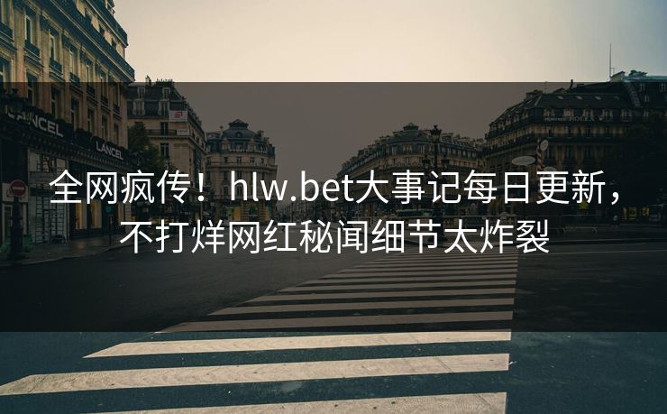 全网疯传！hlw.bet大事记每日更新，不打烊网红秘闻细节太炸裂