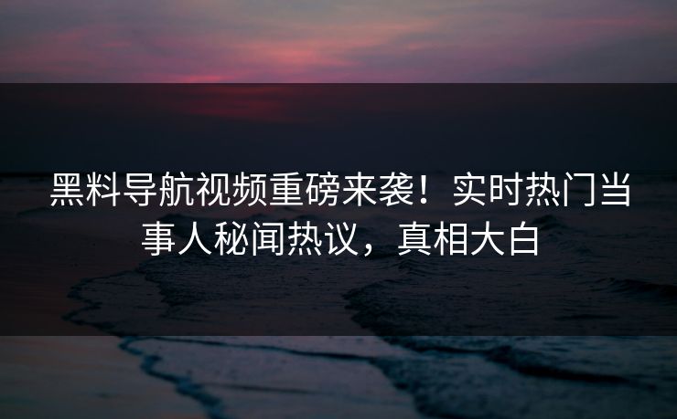 黑料导航视频重磅来袭！实时热门当事人秘闻热议，真相大白