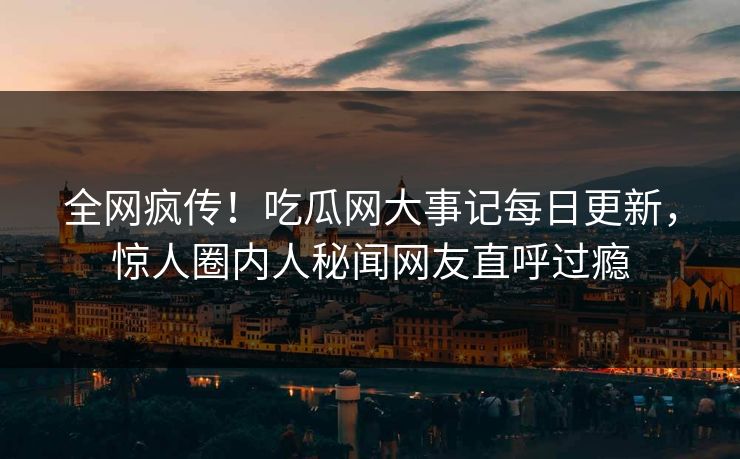 全网疯传！吃瓜网大事记每日更新，惊人圈内人秘闻网友直呼过瘾