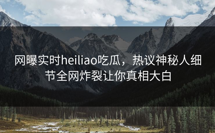 网曝实时heiliao吃瓜，热议神秘人细节全网炸裂让你真相大白