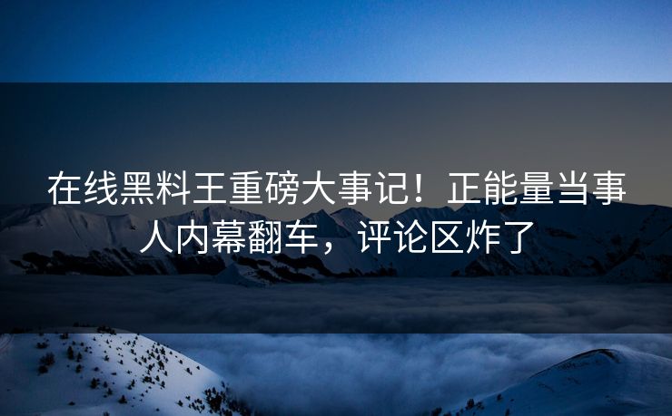在线黑料王重磅大事记！正能量当事人内幕翻车，评论区炸了