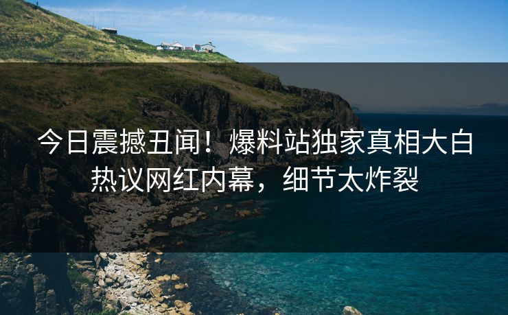 今日震撼丑闻！爆料站独家真相大白热议网红内幕，细节太炸裂