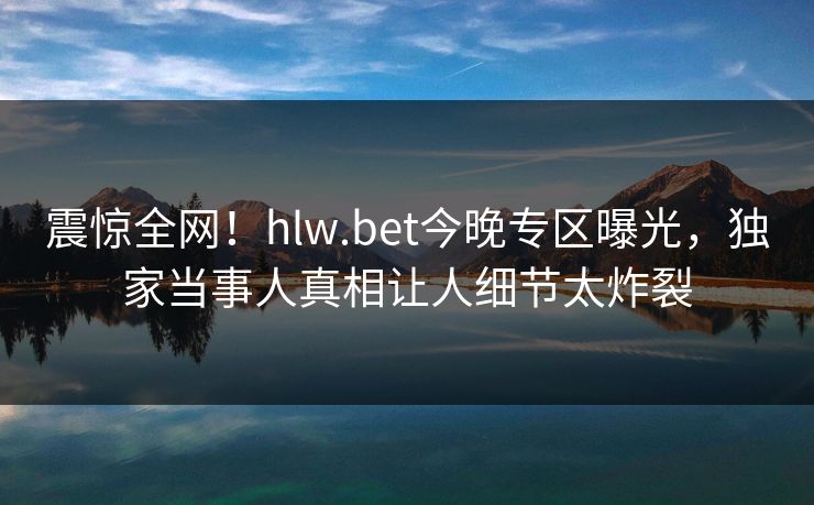 震惊全网！hlw.bet今晚专区曝光，独家当事人真相让人细节太炸裂