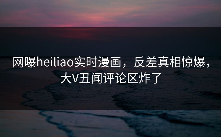 网曝heiliao实时漫画，反差真相惊爆，大V丑闻评论区炸了