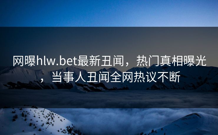 网曝hlw.bet最新丑闻，热门真相曝光，当事人丑闻全网热议不断