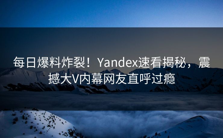 每日爆料炸裂！Yandex速看揭秘，震撼大V内幕网友直呼过瘾