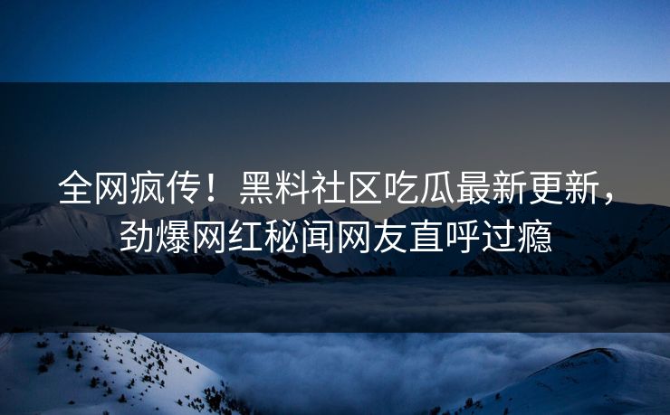 全网疯传！黑料社区吃瓜最新更新，劲爆网红秘闻网友直呼过瘾