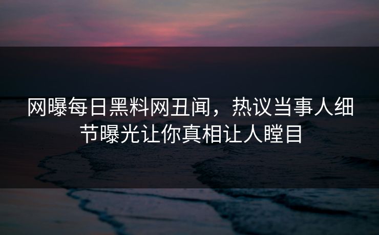 网曝每日黑料网丑闻，热议当事人细节曝光让你真相让人瞠目