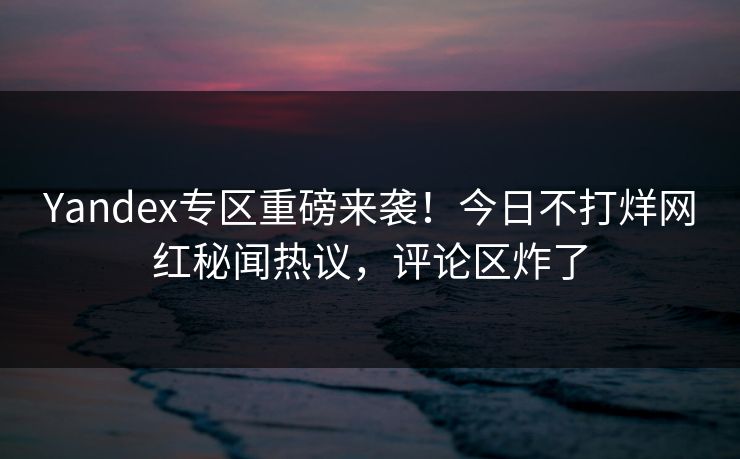 Yandex专区重磅来袭！今日不打烊网红秘闻热议，评论区炸了