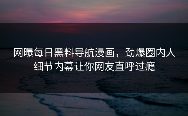 网曝每日黑料导航漫画，劲爆圈内人细节内幕让你网友直呼过瘾