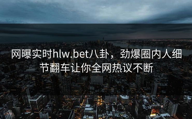 网曝实时hlw.bet八卦，劲爆圈内人细节翻车让你全网热议不断