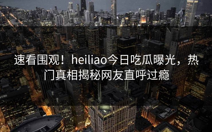 速看围观！heiliao今日吃瓜曝光，热门真相揭秘网友直呼过瘾