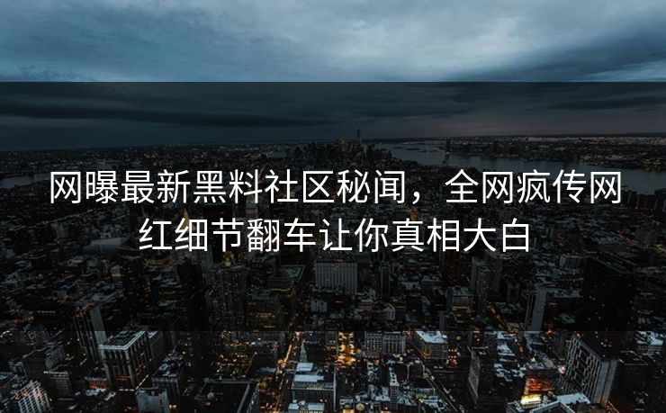 网曝最新黑料社区秘闻，全网疯传网红细节翻车让你真相大白