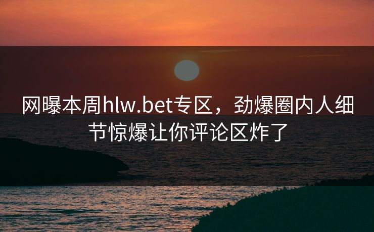 网曝本周hlw.bet专区，劲爆圈内人细节惊爆让你评论区炸了