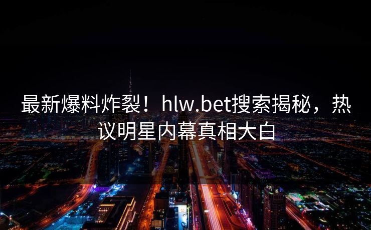 最新爆料炸裂!hlw.bet搜索揭秘,热议明星内幕真相大白
