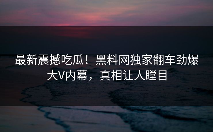 最新震撼吃瓜!黑料网独家翻车劲爆大V内幕,真相让人瞠目