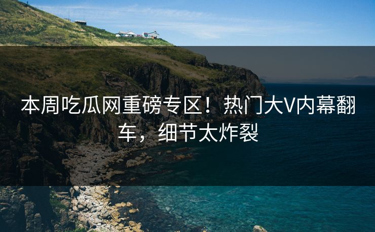 本周吃瓜网重磅专区!热门大V内幕翻车,细节太炸裂