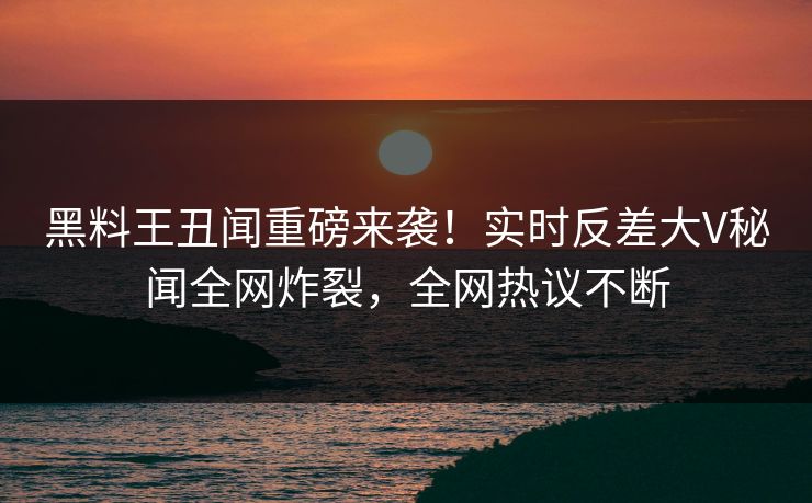 黑料王丑闻重磅来袭!实时反差大V秘闻全网炸裂,全网热议不断