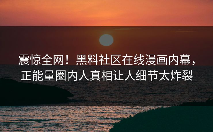 震惊全网！黑料社区在线漫画内幕，正能量圈内人真相让人细节太炸裂
