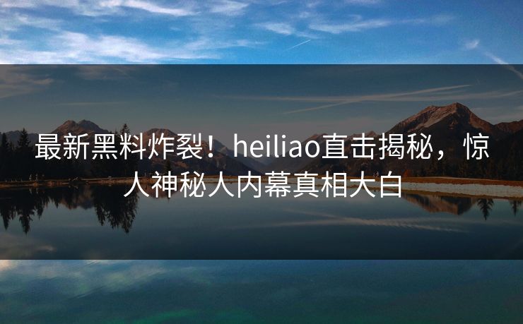 最新黑料炸裂！heiliao直击揭秘，惊人神秘人内幕真相大白