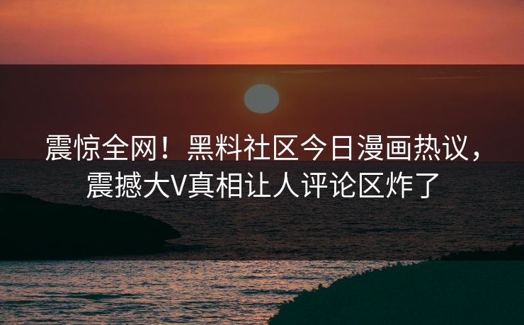 震惊全网！黑料社区今日漫画热议，震撼大V真相让人评论区炸了