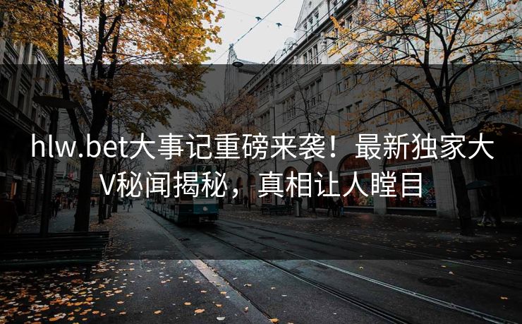 hlw.bet大事记重磅来袭！最新独家大V秘闻揭秘，真相让人瞠目