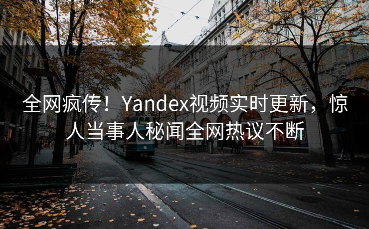 全网疯传！Yandex视频实时更新，惊人当事人秘闻全网热议不断