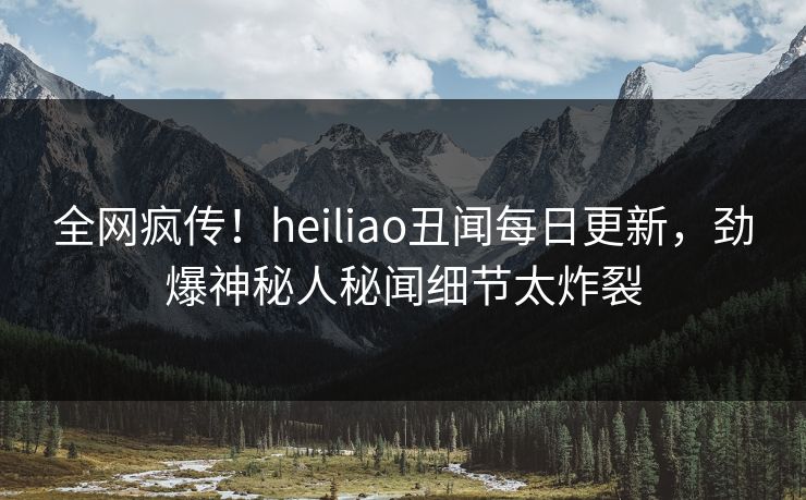 全网疯传！heiliao丑闻每日更新，劲爆神秘人秘闻细节太炸裂
