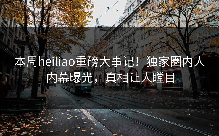 本周heiliao重磅大事记！独家圈内人内幕曝光，真相让人瞠目