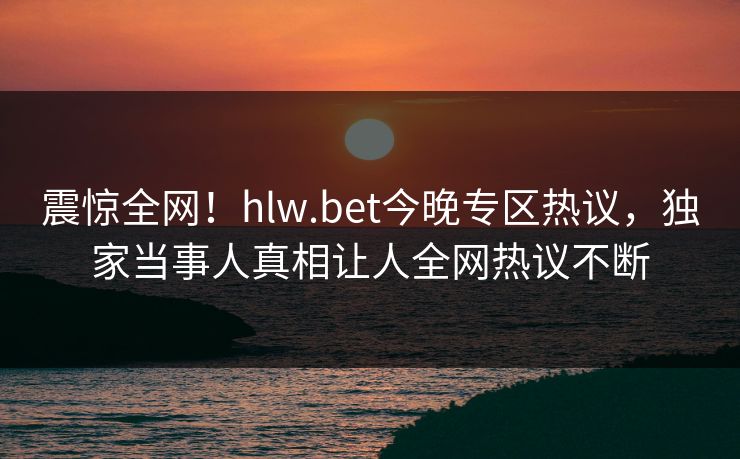 震惊全网！hlw.bet今晚专区热议，独家当事人真相让人全网热议不断