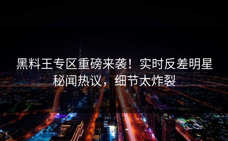 黑料王专区重磅来袭！实时反差明星秘闻热议，细节太炸裂