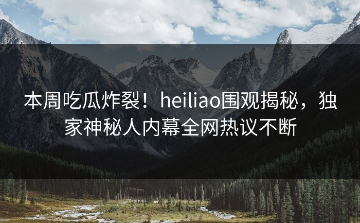 本周吃瓜炸裂!heiliao围观揭秘,独家神秘人内幕全网热议不断