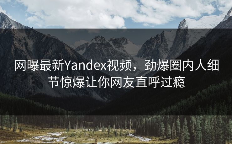 网曝最新Yandex视频,劲爆圈内人细节惊爆让你网友直呼过瘾