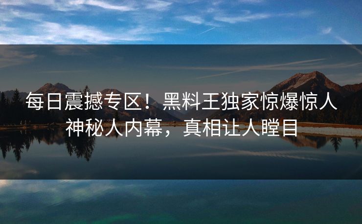 每日震撼专区!黑料王独家惊爆惊人神秘人内幕,真相让人瞠目