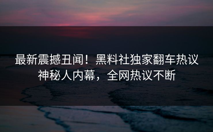 最新震撼丑闻!黑料社独家翻车热议神秘人内幕,全网热议不断