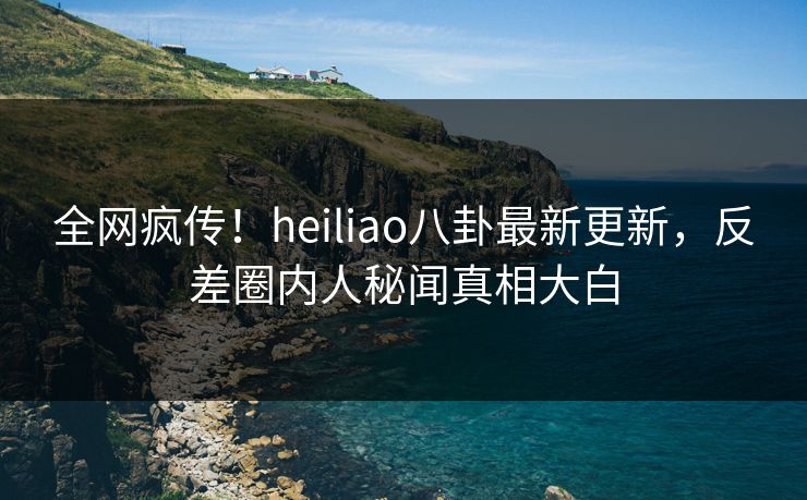 全网疯传！heiliao八卦最新更新，反差圈内人秘闻真相大白