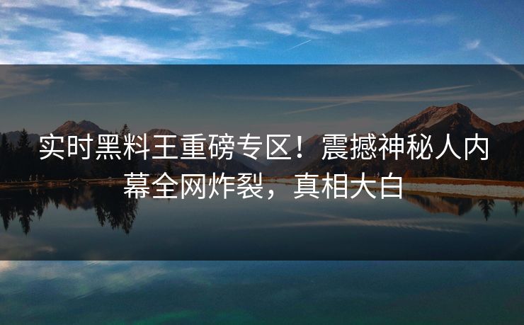 实时黑料王重磅专区!震撼神秘人内幕全网炸裂,真相大白