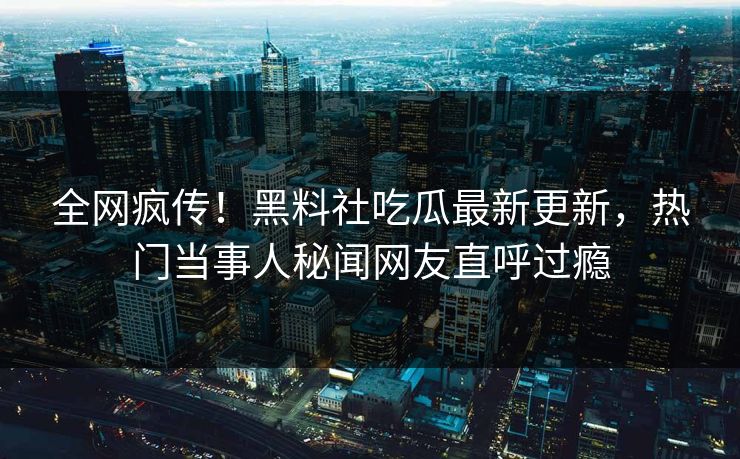 全网疯传！黑料社吃瓜最新更新，热门当事人秘闻网友直呼过瘾
