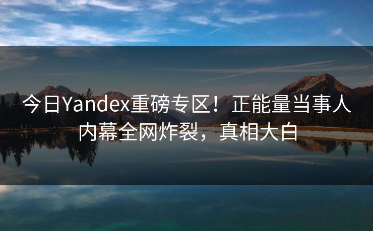 今日Yandex重磅专区！正能量当事人内幕全网炸裂，真相大白