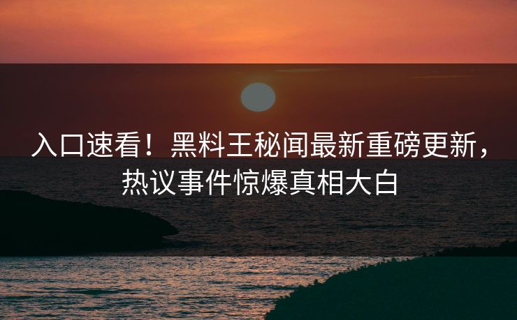入口速看！黑料王秘闻最新重磅更新，热议事件惊爆真相大白