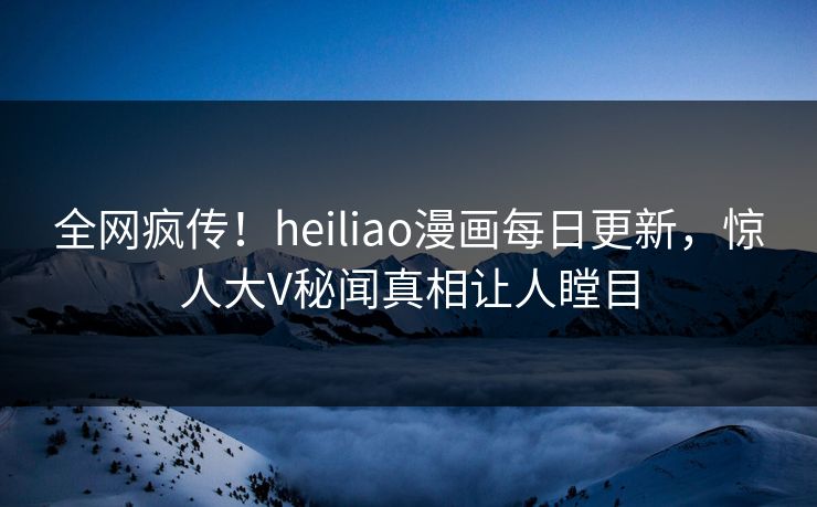 全网疯传！heiliao漫画每日更新，惊人大V秘闻真相让人瞠目
