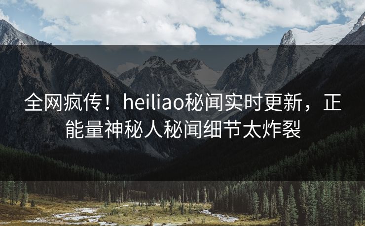全网疯传！heiliao秘闻实时更新，正能量神秘人秘闻细节太炸裂