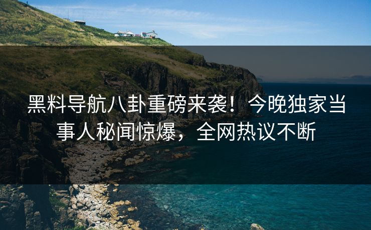 黑料导航八卦重磅来袭！今晚独家当事人秘闻惊爆，全网热议不断