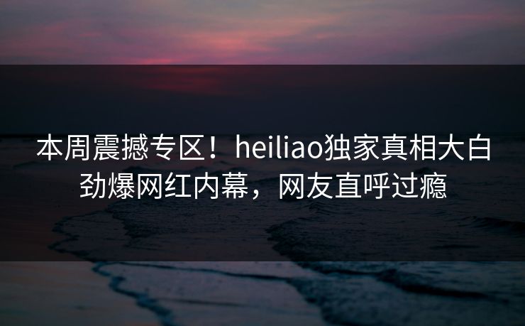 本周震撼专区！heiliao独家真相大白劲爆网红内幕，网友直呼过瘾