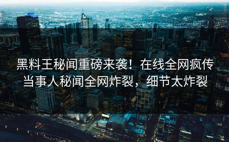 黑料王秘闻重磅来袭！在线全网疯传当事人秘闻全网炸裂，细节太炸裂