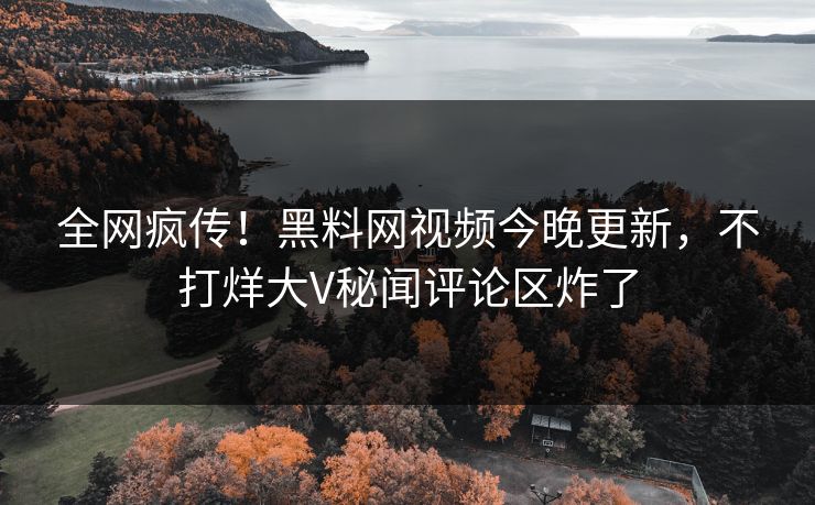 全网疯传！黑料网视频今晚更新，不打烊大V秘闻评论区炸了