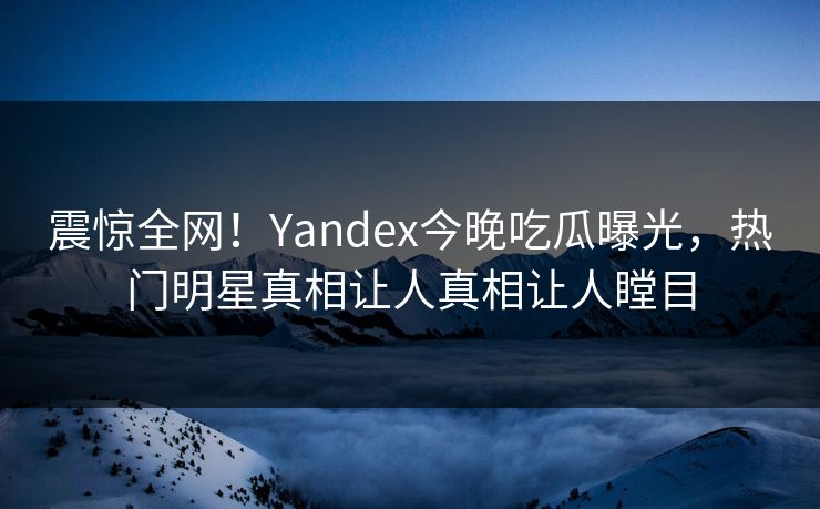 震惊全网！Yandex今晚吃瓜曝光，热门明星真相让人真相让人瞠目